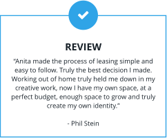 REVIEW “Anita made the process of leasing simple and easy to follow. Truly the best decision I made. Working out of home truly held me down in my creative work, now I have my own space, at a perfect budget, enough space to grow and truly create my own identity.”  - Phil Stein